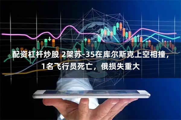 配资杠杆炒股 2架苏-35在库尔斯克上空相撞，1名飞行员死亡，俄损失重大