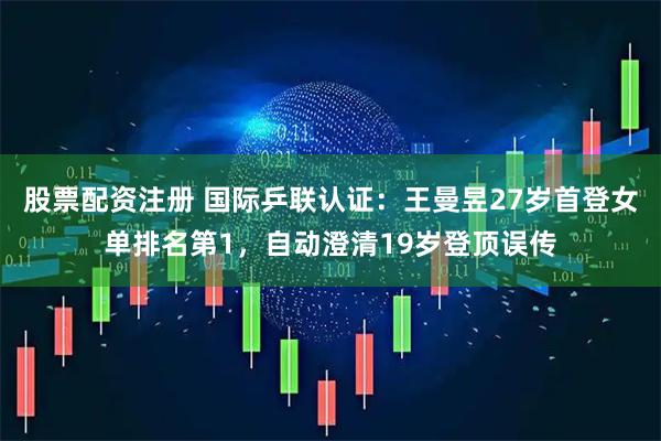 股票配资注册 国际乒联认证：王曼昱27岁首登女单排名第1，自动澄清19岁登顶误传
