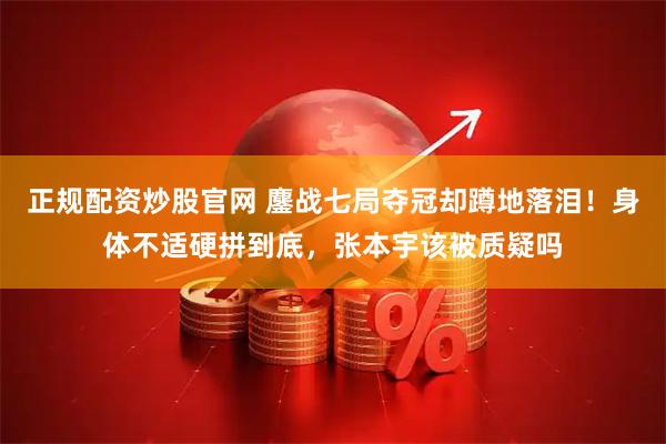 正规配资炒股官网 鏖战七局夺冠却蹲地落泪！身体不适硬拼到底，张本宇该被质疑吗