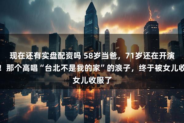 现在还有实盘配资吗 58岁当爸，71岁还在开演唱会！那个高唱“台北不是我的家”的浪子，终于被女儿收服了