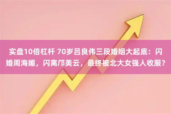 实盘10倍杠杆 70岁吕良伟三段婚姻大起底：闪婚周海媚，闪离邝美云，最终被北大女强人收服？
