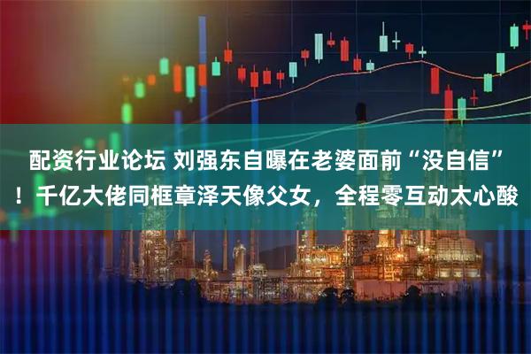 配资行业论坛 刘强东自曝在老婆面前“没自信”！千亿大佬同框章泽天像父女，全程零互动太心酸